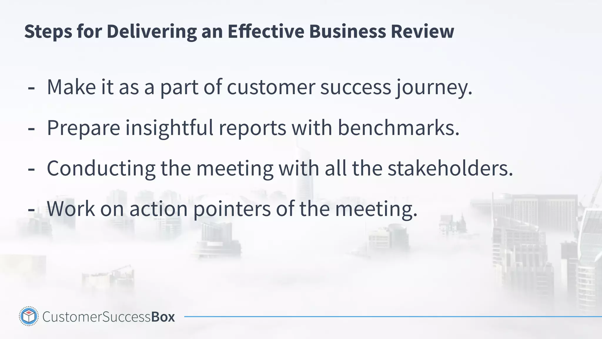Steps for Delivering an Eﬀective Business Review
- Make it as a part of customer success journey.
- Prepare insightful reports with benchmarks.
- Conducting the meeting with all the stakeholders.
- Work on action pointers of the meeting.
 