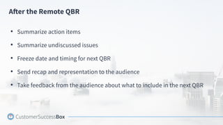 After the Remote QBR
• Summarize action items
• Summarize undiscussed issues
• Freeze date and timing for next QBR
• Send recap and representation to the audience
• Take feedback from the audience about what to include in the next QBR
 