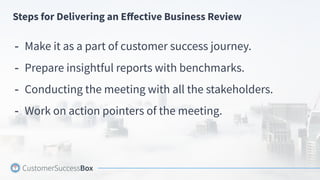Steps for Delivering an Eﬀective Business Review
- Make it as a part of customer success journey.
- Prepare insightful reports with benchmarks.
- Conducting the meeting with all the stakeholders.
- Work on action pointers of the meeting.
 