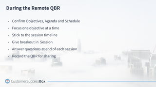 During the Remote QBR
- Confirm Objectives, Agenda and Schedule
- Focus one objective at a time
- Stick to the session timeline
- Give breakout in Session
- Answer questions at end of each session
- Record the QBR for sharing
 