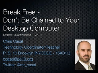 Break Free -
Don’t Be Chained to Your
Desktop Computer
Simple K12.com webinar - 10/4/11

Chris Casal
Technology Coordinator/Teacher
P. S. 10 Brooklyn (NYCDOE - 15K010)
ccasal@ps10.org
Twitter: @mr_casal
 