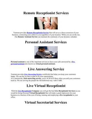 Remote Receptionist Services




   Yantram provides Remote Receptionist Service that will act as a direct extension of your
 business, connecting your callers to you regardless of your location. While you are on the run,
    Our Remote Assistant Service can maintain the continuity of your dynamic schedule.


                   Personal Assistant Services




Personal assistant is one of the important services to have your calls answered by a live
personal assistant also known as virtual personal assistant.


                       Live Answering Service
Yantram provides Live Answering Service worldwide that helps you keep your customers
happy. We can bet we have a plan to fit your requirements.
As a nationwide, 24x6 answering service, we're ALWAYS there when you and your customers
need us. We are serving the people the old-fashioned way: with CARE.


                     Live Virtual Receptionist
 With the Live Receptionist Company you will get the best Live Receptionist Services as you
would be hiring Personal Virtual Receptionist that will make a good impression for your
business at a fraction of the cost of hiring, training and employing a live receptionist at your
office.


                   Virtual Secretarial Services
 