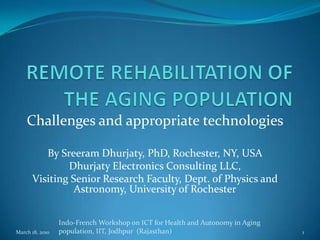REMOTE REHABILITATION OF THE AGING POPULATION Challenges and appropriate technologies By Sreeram Dhurjaty, PhD, Rochester, NY, USA Dhurjaty Electronics Consulting LLC, Visiting Senior Research Faculty, Dept. of Physics and Astronomy, University of Rochester March 18, 2010 1 Indo-French Workshop on ICT for Health and Autonomy in Aging population, IIT, Jodhpur  (Rajasthan) 