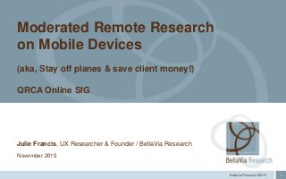 1BellaVia Research ©2015
Julie Francis, UX Researcher & Founder / BellaVia Research
November 2015
Moderated Remote Research
on Mobile Devices
(aka, Stay off planes & save client money!)
QRCA Online SIG
 
