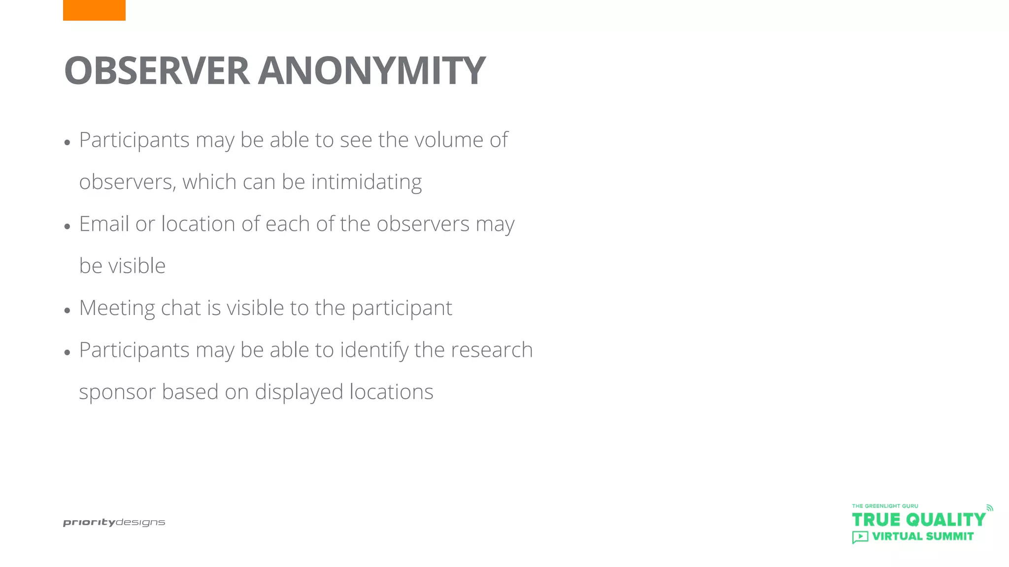 OBSERVER ANONYMITY
•	Participants may be able to see the volume of
observers, which can be intimidating
•	Email or location of each of the observers may
be visible
•	Meeting chat is visible to the participant
•	Participants may be able to identify the research
sponsor based on displayed locations
 
