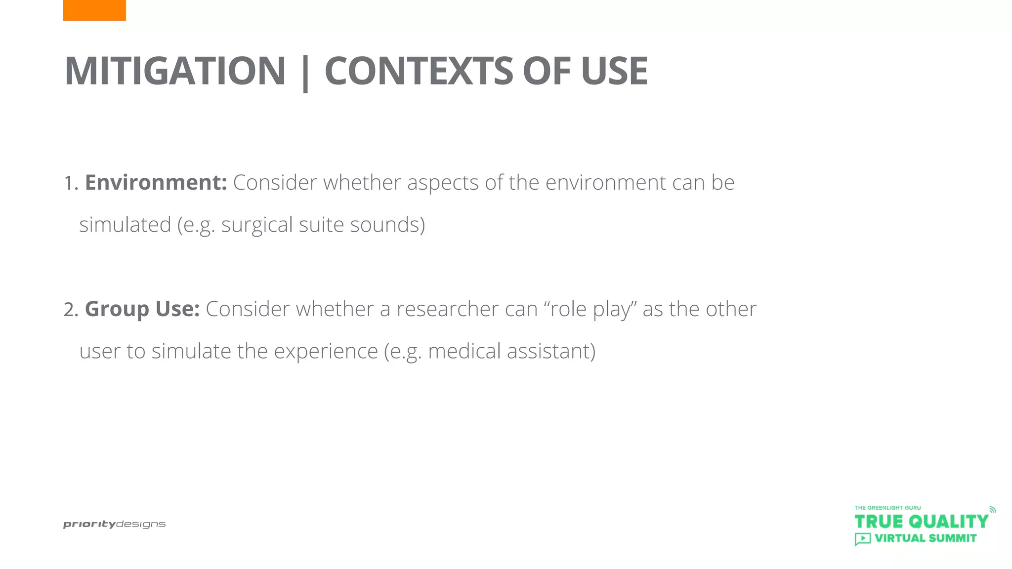 MITIGATION | CONTEXTS OF USE
	
1.	Environment: Consider whether aspects of the environment can be
simulated (e.g. surgical suite sounds)
2.	Group Use: Consider whether a researcher can “role play” as the other
user to simulate the experience (e.g. medical assistant)
	
 