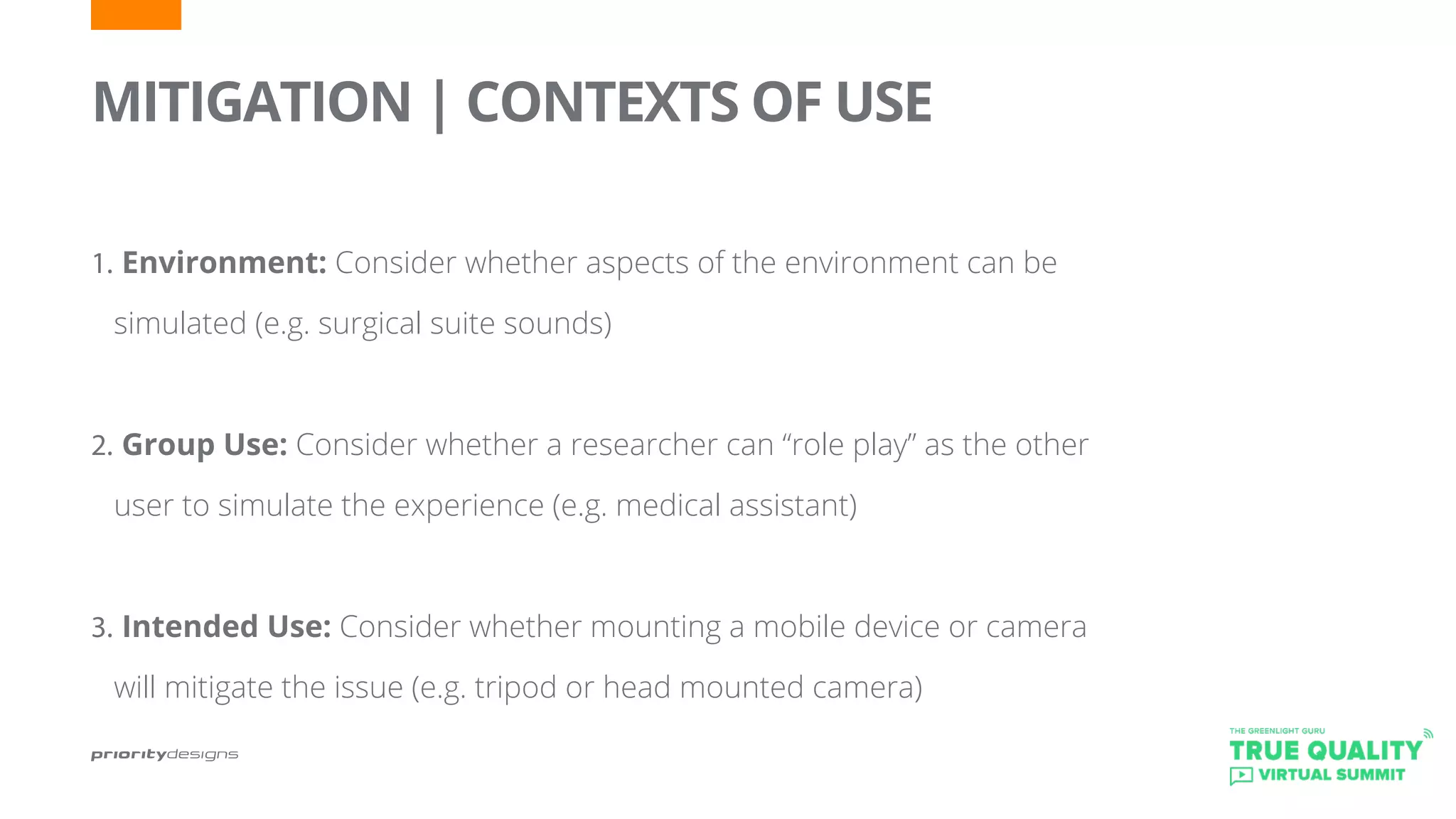 MITIGATION | CONTEXTS OF USE
	
1.	Environment: Consider whether aspects of the environment can be
simulated (e.g. surgical suite sounds)
2.	Group Use: Consider whether a researcher can “role play” as the other
user to simulate the experience (e.g. medical assistant)
3.	Intended Use: Consider whether mounting a mobile device or camera
will mitigate the issue (e.g. tripod or head mounted camera)
 