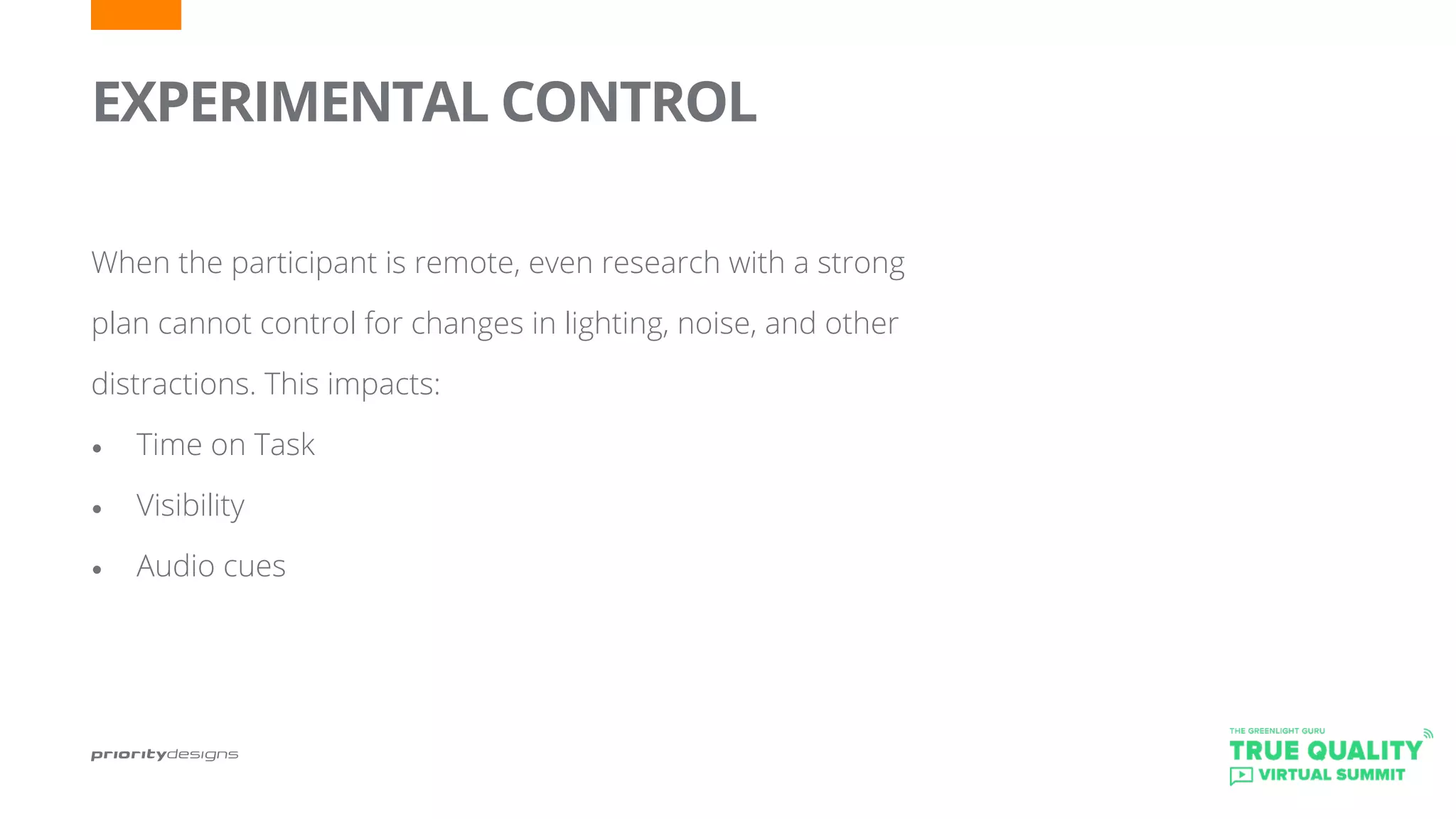 EXPERIMENTAL CONTROL
	
When the participant is remote, even research with a strong
plan cannot control for changes in lighting, noise, and other
distractions. This impacts:
•	 Time on Task
•	 Visibility
•	 Audio cues
 