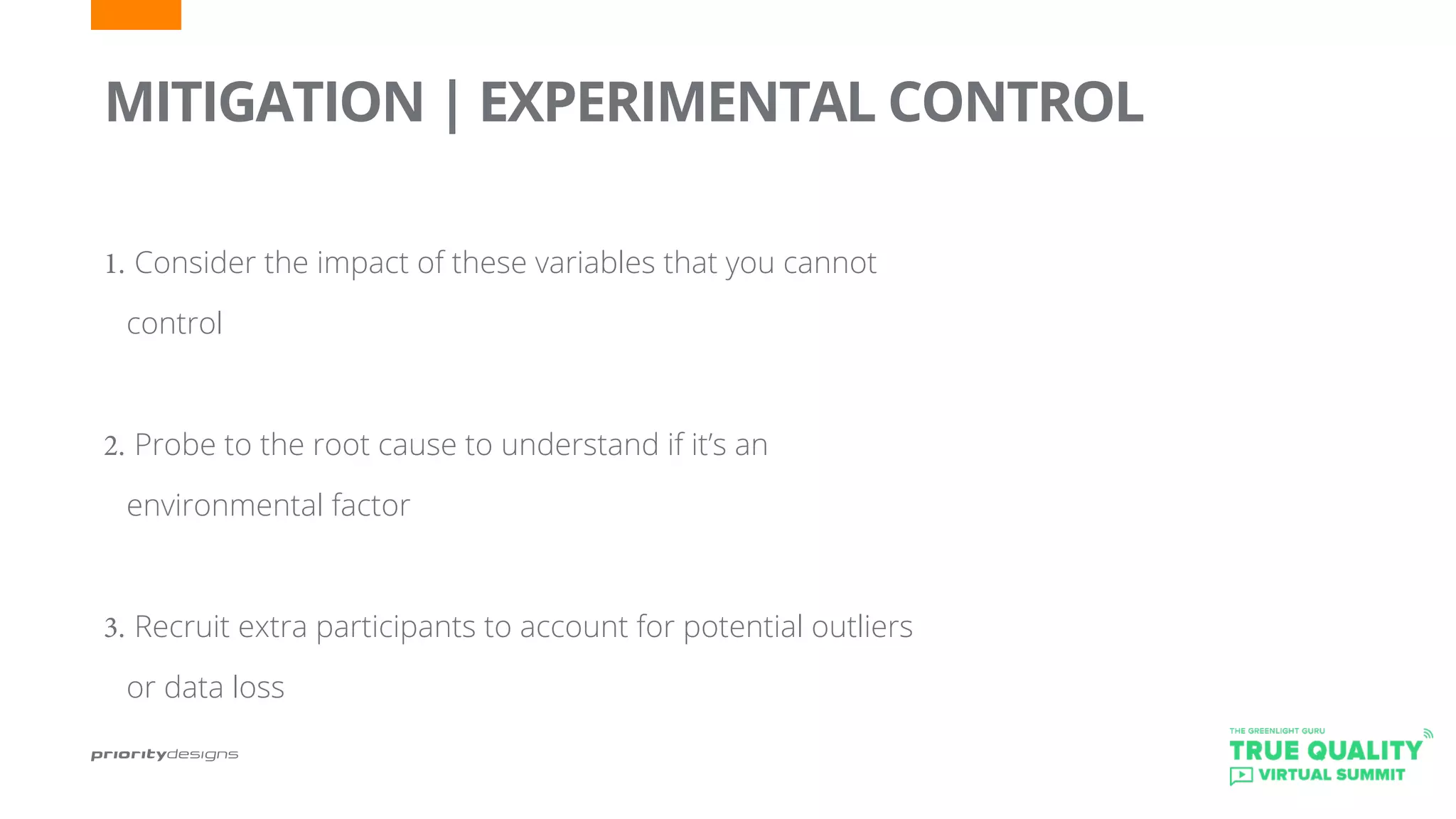 1.	Consider the impact of these variables that you cannot
control
2.	Probe to the root cause to understand if it’s an
environmental factor
3.	Recruit extra participants to account for potential outliers
or data loss
MITIGATION | EXPERIMENTAL CONTROL
 