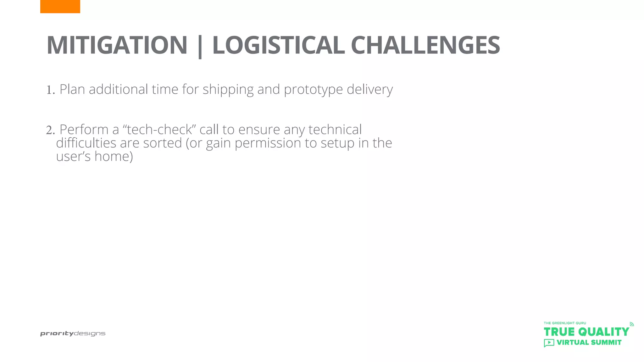 1.	Plan additional time for shipping and prototype delivery
2.	Perform a “tech-check” call to ensure any technical
difficulties are sorted (or gain permission to setup in the
user’s home)
	
MITIGATION | LOGISTICAL CHALLENGES
 