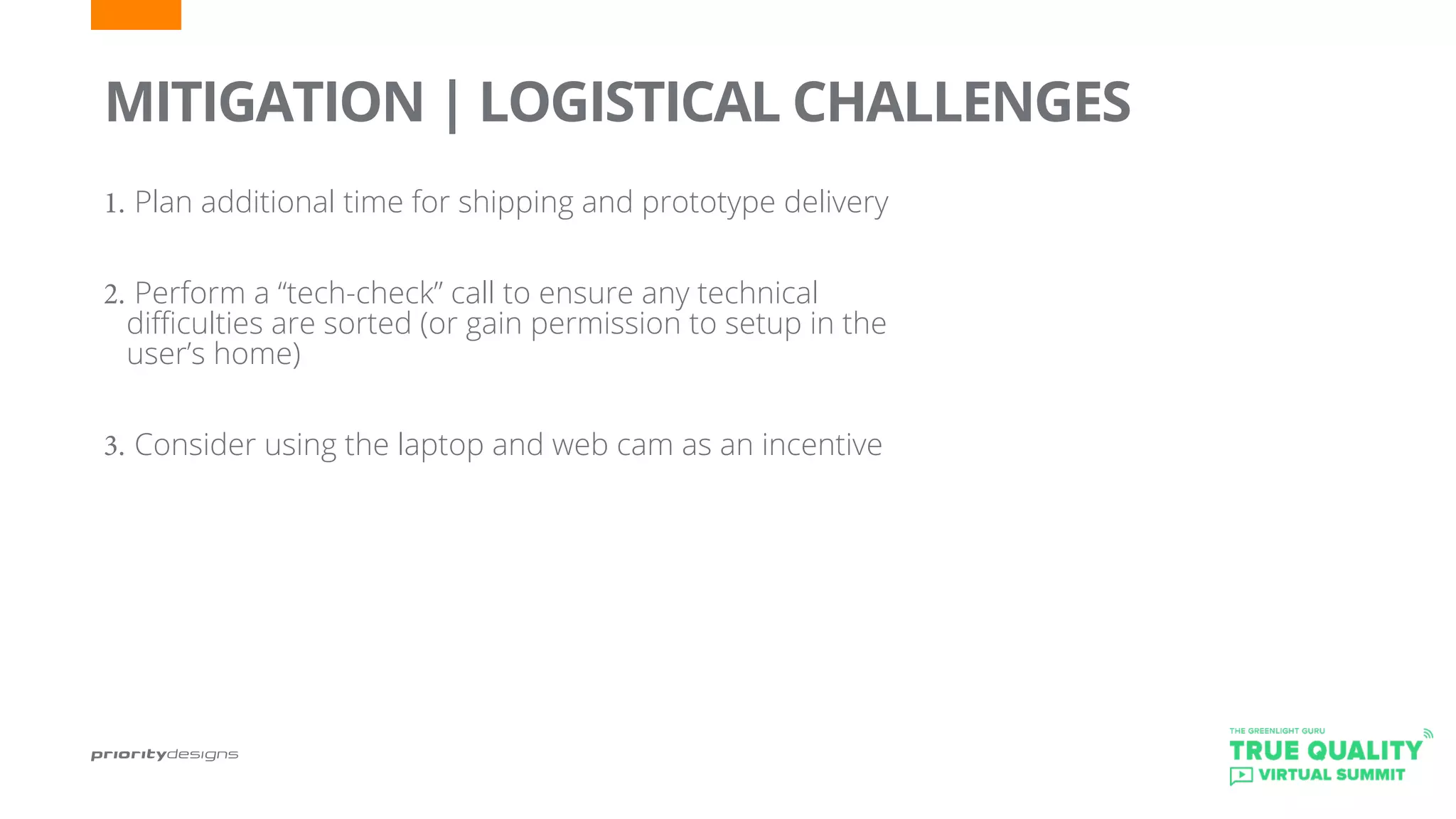 1.	Plan additional time for shipping and prototype delivery
2.	Perform a “tech-check” call to ensure any technical
difficulties are sorted (or gain permission to setup in the
user’s home)
3.	Consider using the laptop and web cam as an incentive
	
MITIGATION | LOGISTICAL CHALLENGES
 