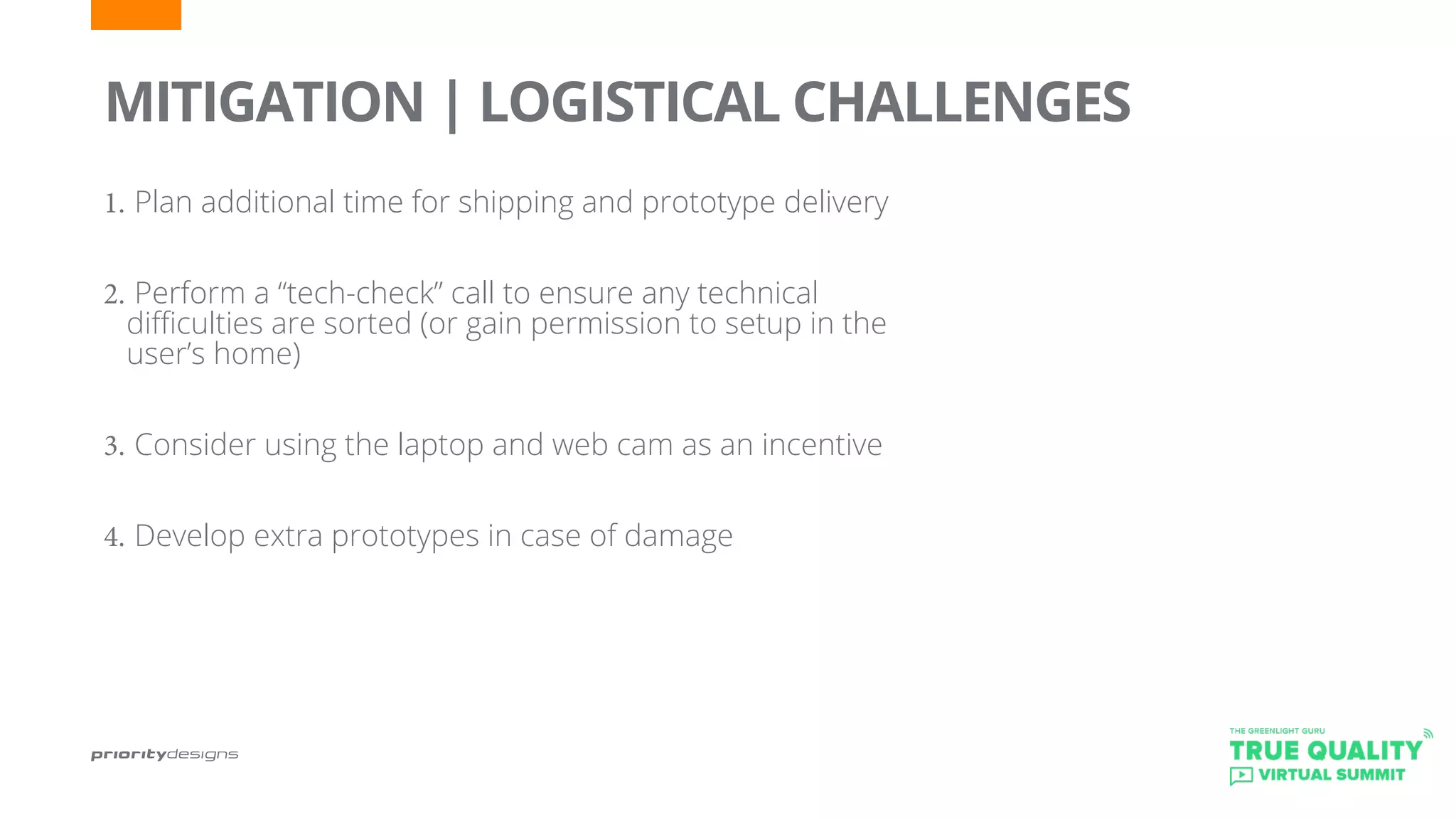 1.	Plan additional time for shipping and prototype delivery
2.	Perform a “tech-check” call to ensure any technical
difficulties are sorted (or gain permission to setup in the
user’s home)
3.	Consider using the laptop and web cam as an incentive
4.	Develop extra prototypes in case of damage
	
MITIGATION | LOGISTICAL CHALLENGES
 