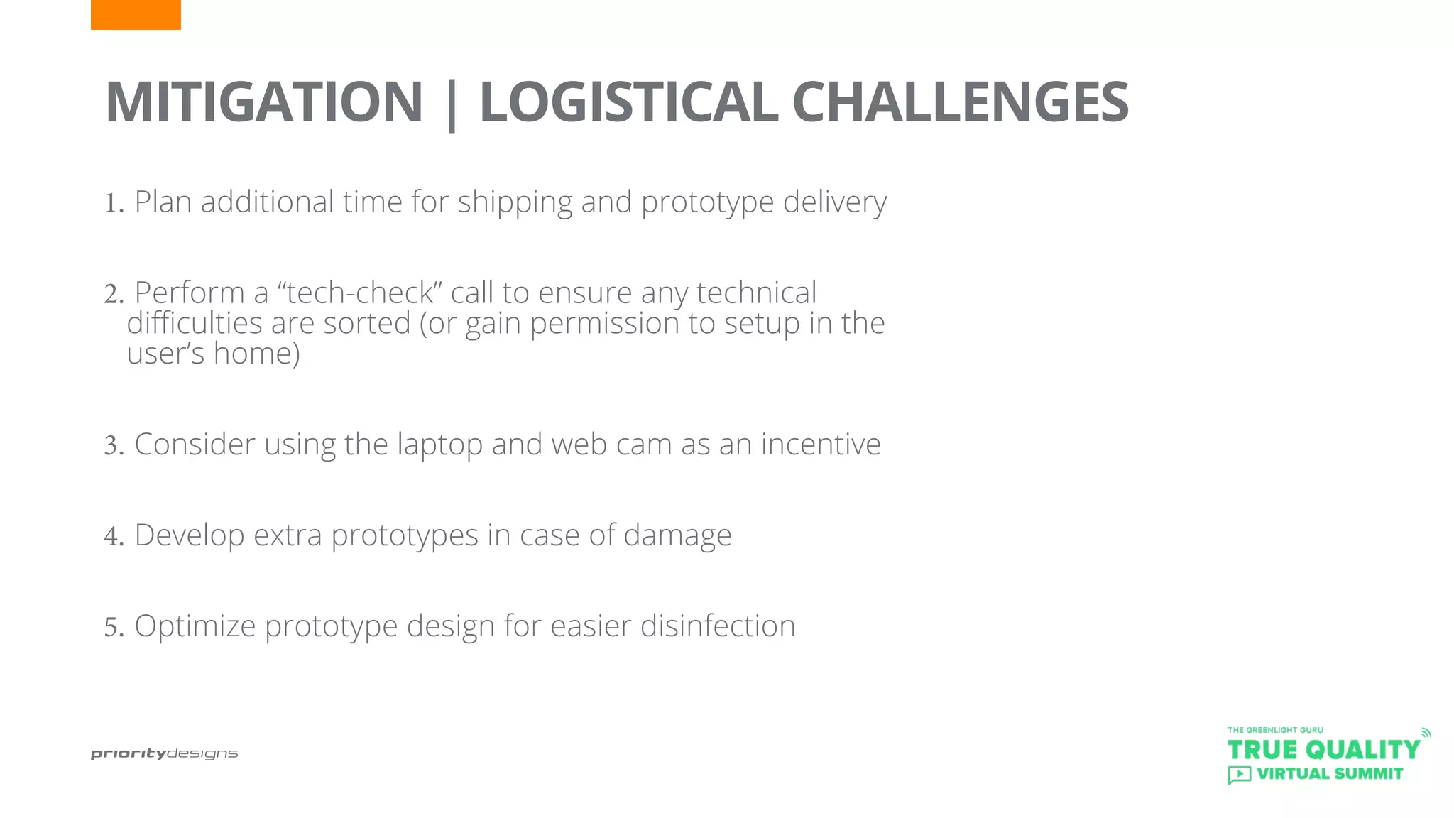 1.	Plan additional time for shipping and prototype delivery
2.	Perform a “tech-check” call to ensure any technical
difficulties are sorted (or gain permission to setup in the
user’s home)
3.	Consider using the laptop and web cam as an incentive
4.	Develop extra prototypes in case of damage
5.	Optimize prototype design for easier disinfection
	
MITIGATION | LOGISTICAL CHALLENGES
 