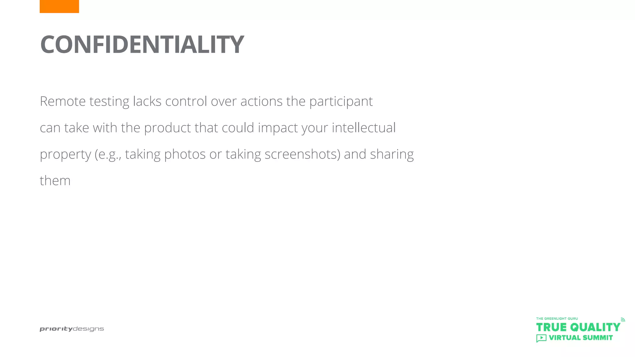 CONFIDENTIALITY
	
Remote testing lacks control over actions the participant
can take with the product that could impact your intellectual
property (e.g., taking photos or taking screenshots) and sharing
them
 