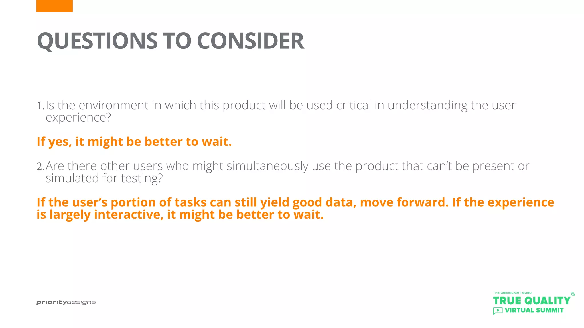 QUESTIONS TO CONSIDER
	
1.	Is the environment in which this product will be used critical in understanding the user
experience?
If yes, it might be better to wait.
2.	Are there other users who might simultaneously use the product that can’t be present or
simulated for testing?
If the user’s portion of tasks can still yield good data, move forward. If the experience
is largely interactive, it might be better to wait.
 