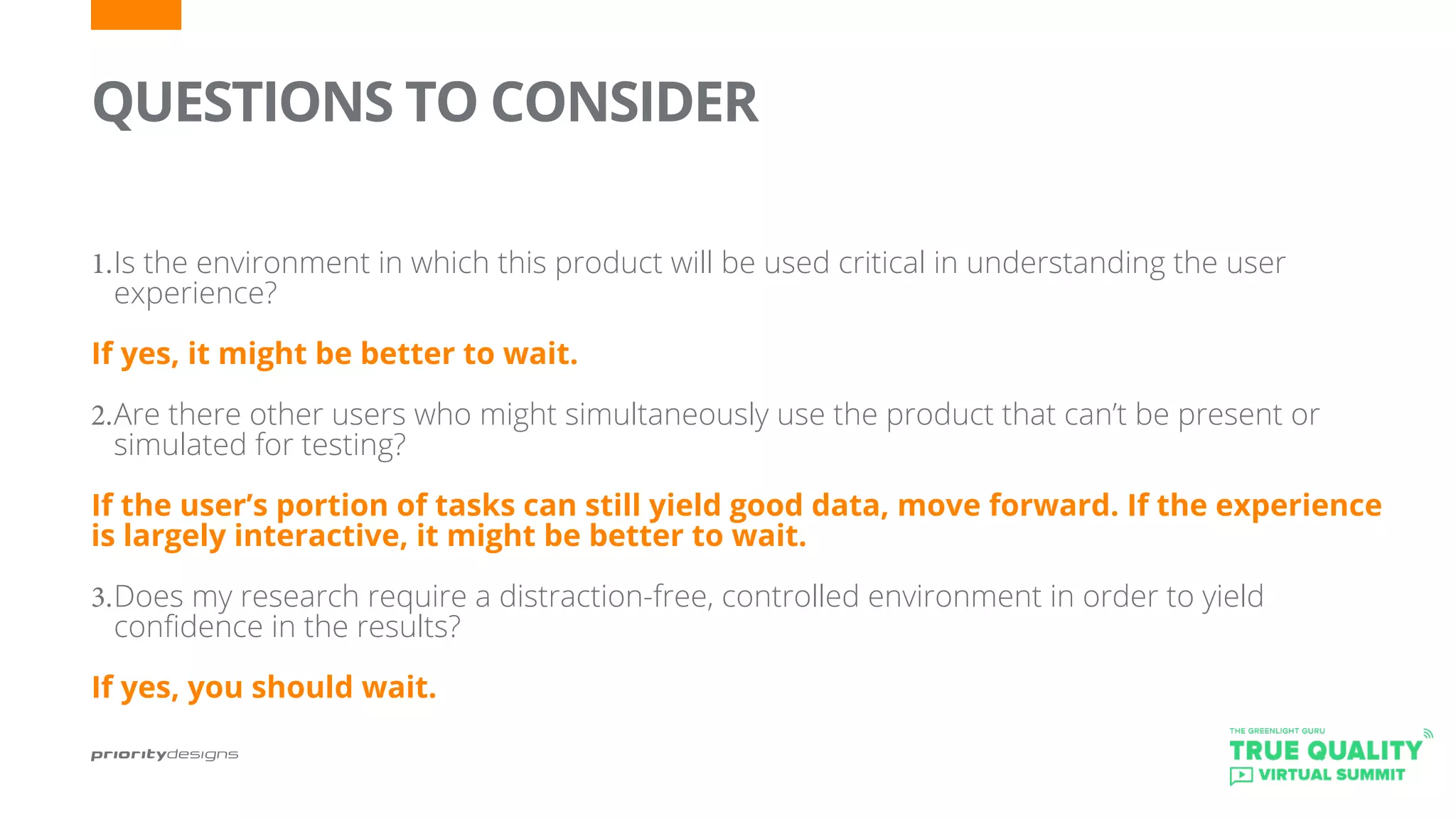 QUESTIONS TO CONSIDER
	
1.	Is the environment in which this product will be used critical in understanding the user
experience?
If yes, it might be better to wait.
2.	Are there other users who might simultaneously use the product that can’t be present or
simulated for testing?
If the user’s portion of tasks can still yield good data, move forward. If the experience
is largely interactive, it might be better to wait.
3.	Does my research require a distraction-free, controlled environment in order to yield
confidence in the results?
If yes, you should wait.
 