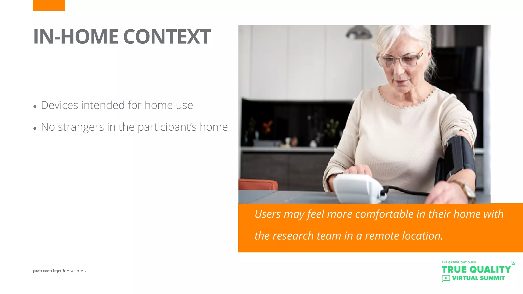 IN-HOME CONTEXT
	
•	Devices intended for home use
•	No strangers in the participant’s home
Users may feel more comfortable in their home with
the research team in a remote location.
 