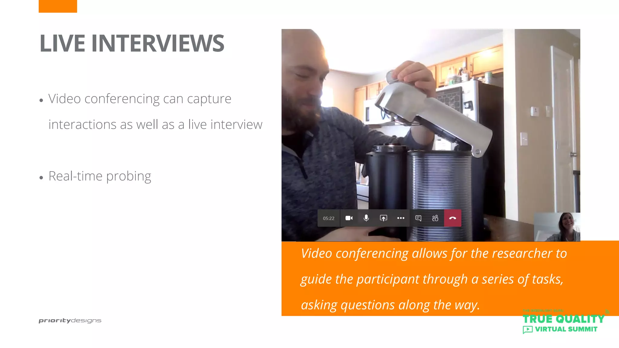 LIVE INTERVIEWS
•	Video conferencing can capture 		
interactions as well as a live interview
•	Real-time probing
Video conferencing allows for the researcher to
guide the participant through a series of tasks,
asking questions along the way.
 