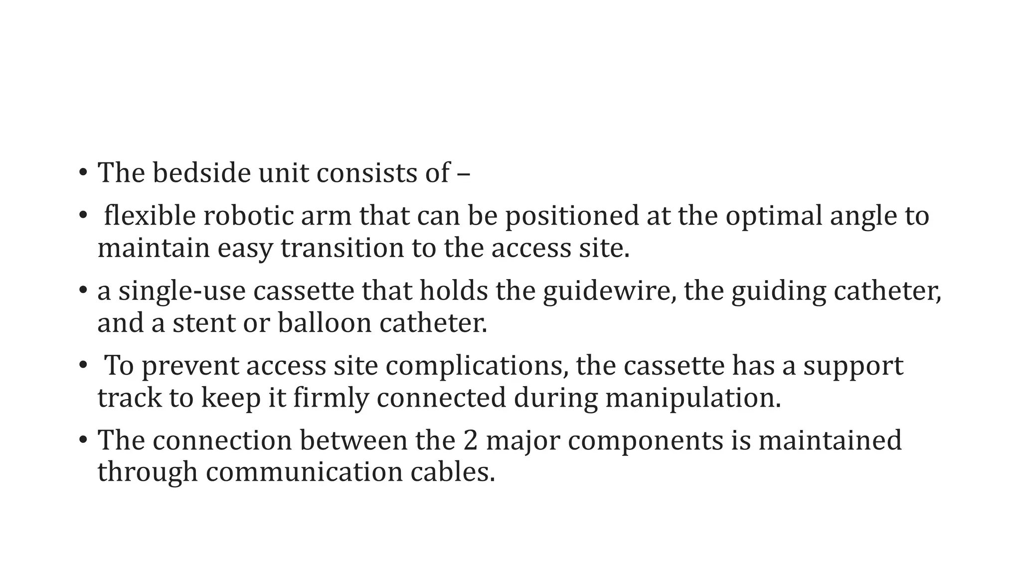 • The bedside unit consists of –
• flexible robotic arm that can be positioned at the optimal angle to
maintain easy transition to the access site.
• a single-use cassette that holds the guidewire, the guiding catheter,
and a stent or balloon catheter.
• To prevent access site complications, the cassette has a support
track to keep it firmly connected during manipulation.
• The connection between the 2 major components is maintained
through communication cables.
 
