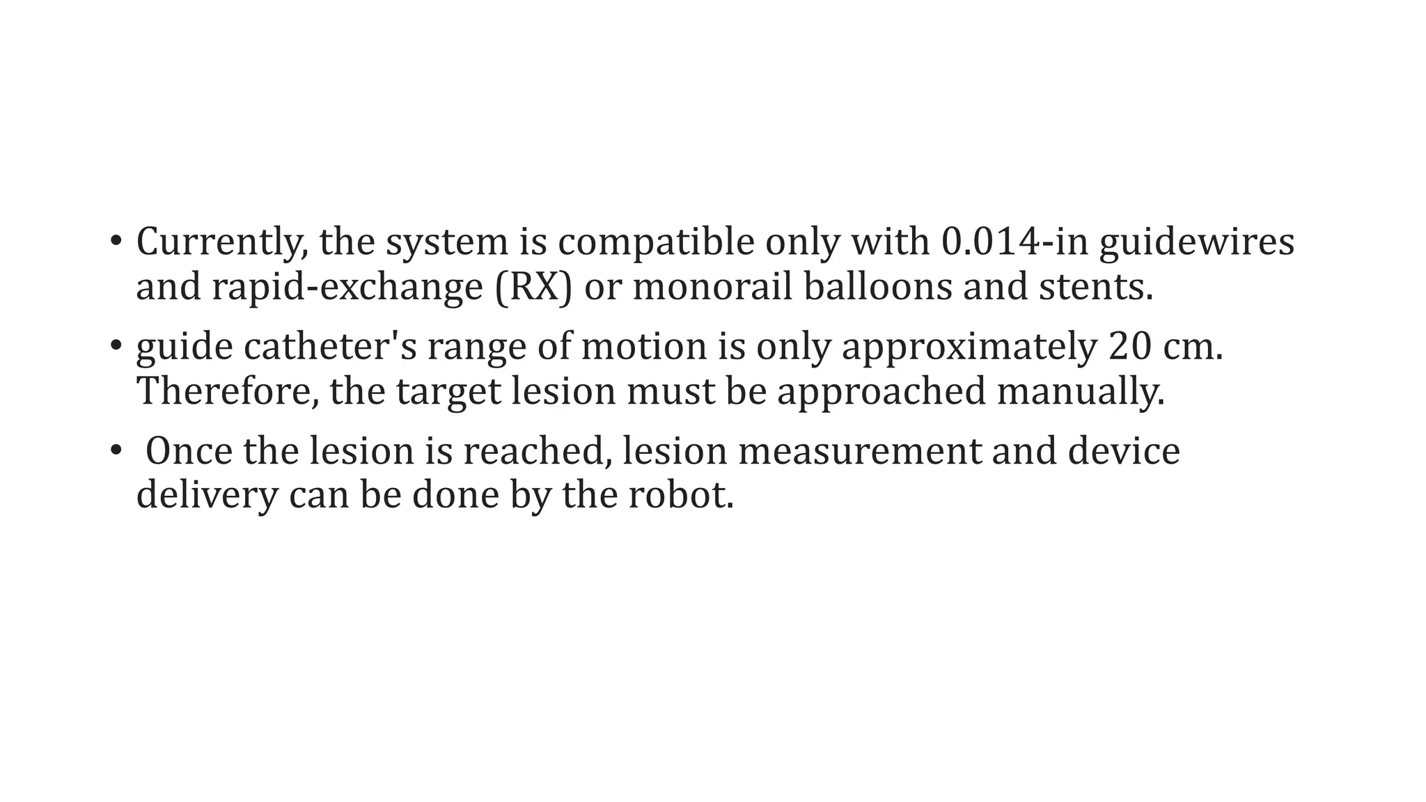 • Currently, the system is compatible only with 0.014-in guidewires
and rapid-exchange (RX) or monorail balloons and stents.
• guide catheter's range of motion is only approximately 20 cm.
Therefore, the target lesion must be approached manually.
• Once the lesion is reached, lesion measurement and device
delivery can be done by the robot.
 
