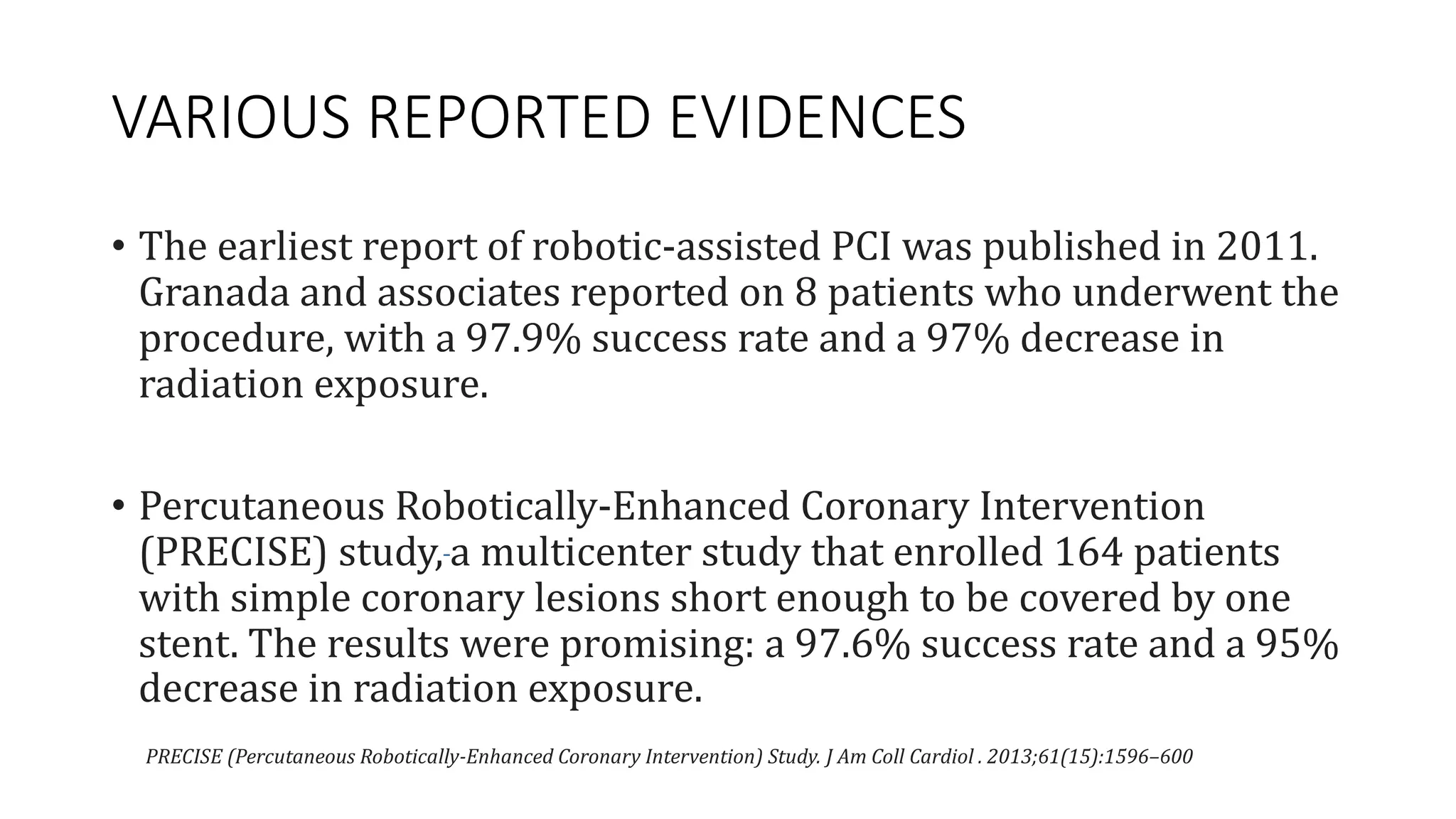 VARIOUS REPORTED EVIDENCES
• The earliest report of robotic-assisted PCI was published in 2011.
Granada and associates reported on 8 patients who underwent the
procedure, with a 97.9% success rate and a 97% decrease in
radiation exposure.
• Percutaneous Robotically-Enhanced Coronary Intervention
(PRECISE) study, a multicenter study that enrolled 164 patients
with simple coronary lesions short enough to be covered by one
stent. The results were promising: a 97.6% success rate and a 95%
decrease in radiation exposure.
PRECISE (Percutaneous Robotically-Enhanced Coronary Intervention) Study. J Am Coll Cardiol . 2013;61(15):1596–600
 
