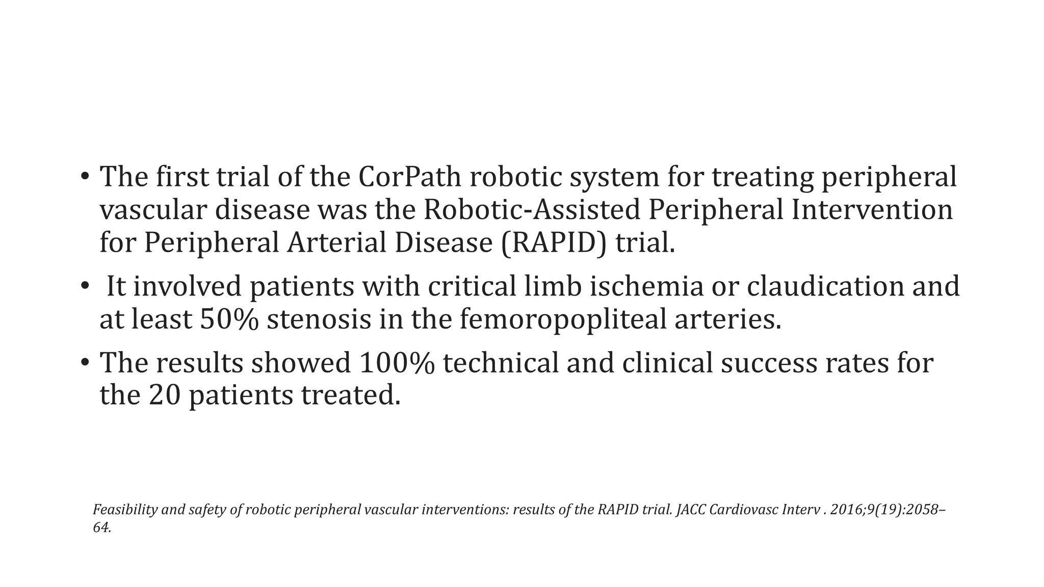 • The first trial of the CorPath robotic system for treating peripheral
vascular disease was the Robotic-Assisted Peripheral Intervention
for Peripheral Arterial Disease (RAPID) trial.
• It involved patients with critical limb ischemia or claudication and
at least 50% stenosis in the femoropopliteal arteries.
• The results showed 100% technical and clinical success rates for
the 20 patients treated.
Feasibility and safety of robotic peripheral vascular interventions: results of the RAPID trial. JACC Cardiovasc Interv . 2016;9(19):2058–
64.
 