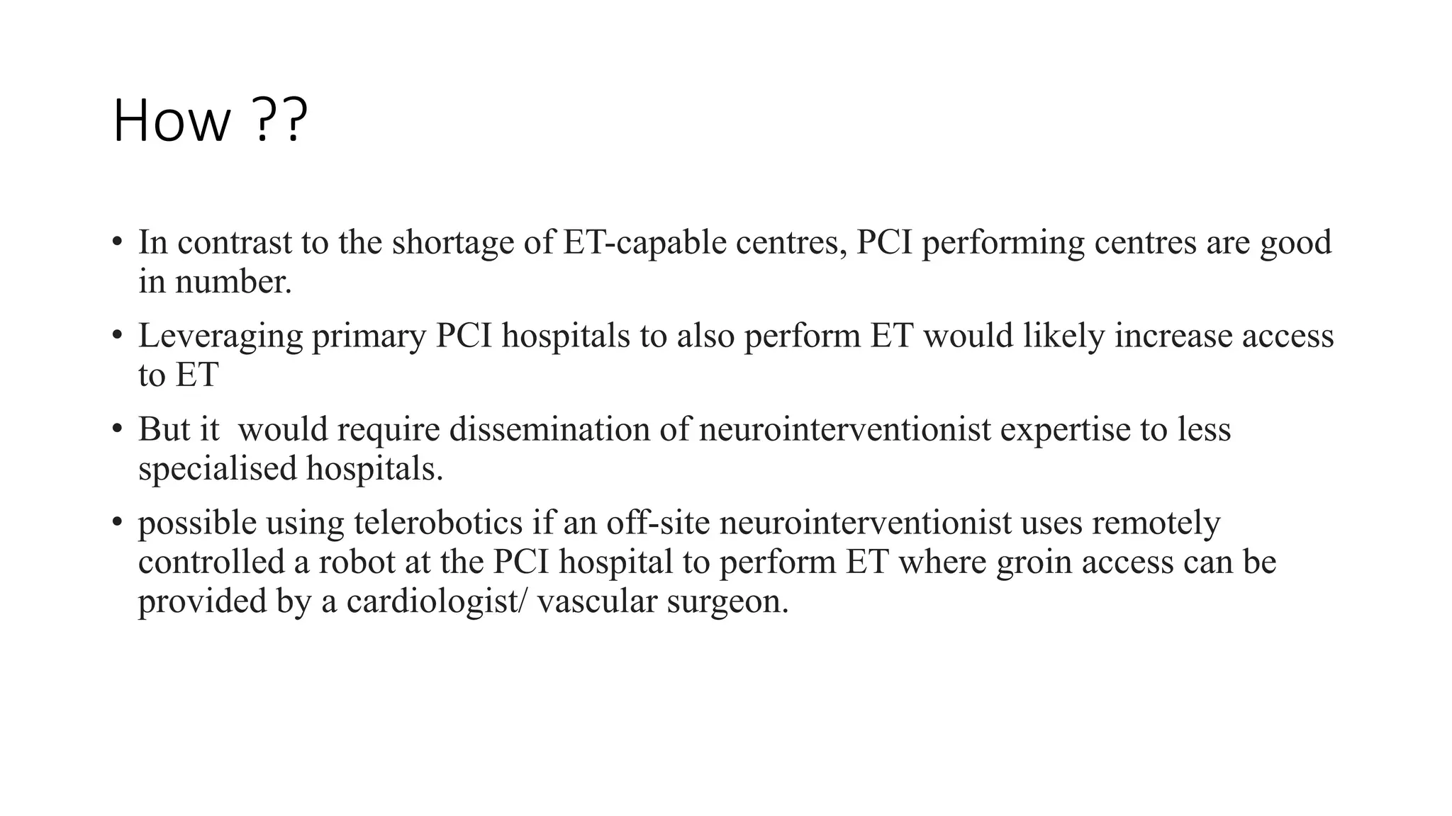 How ??
• In contrast to the shortage of ET-capable centres, PCI performing centres are good
in number.
• Leveraging primary PCI hospitals to also perform ET would likely increase access
to ET
• But it would require dissemination of neurointerventionist expertise to less
specialised hospitals.
• possible using telerobotics if an off-site neurointerventionist uses remotely
controlled a robot at the PCI hospital to perform ET where groin access can be
provided by a cardiologist/ vascular surgeon.
 
