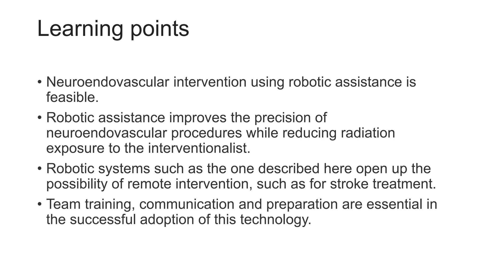 Learning points
• Neuroendovascular intervention using robotic assistance is
feasible.
• Robotic assistance improves the precision of
neuroendovascular procedures while reducing radiation
exposure to the interventionalist.
• Robotic systems such as the one described here open up the
possibility of remote intervention, such as for stroke treatment.
• Team training, communication and preparation are essential in
the successful adoption of this technology.
 