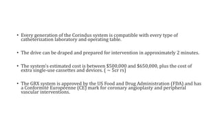 • Every generation of the Corindus system is compatible with every type of
catheterization laboratory and operating table.
• The drive can be draped and prepared for intervention in approximately 2 minutes.
• The system's estimated cost is between $500,000 and $650,000, plus the cost of
extra single-use cassettes and devices. ( ~ 5cr rs)
• The GRX system is approved by the US Food and Drug Administration (FDA) and has
a Conformité Européenne (CE) mark for coronary angioplasty and peripheral
vascular interventions.
 