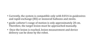 • Currently, the system is compatible only with 0.014-in guidewires
and rapid-exchange (RX) or monorail balloons and stents.
• guide catheter's range of motion is only approximately 20 cm.
Therefore, the target lesion must be approached manually.
• Once the lesion is reached, lesion measurement and device
delivery can be done by the robot.
 