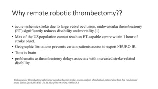 Why remote robotic thrombectomy??
• acute ischemic stroke due to large vessel occlusion, endovascular thrombectomy
(ET) significantly reduces disability and mortality.(1)
• Max of the US population cannot reach an ET-capable centre within 1 hour of
stroke onset.
• Geographic limitations prevents certain patients assess to expert NEURO IR
• Time is brain
• problematic as thrombectomy delays associate with increased stroke-related
disability.
Endovascular thrombectomy after large-vessel ischaemic stroke: a meta-analysis of individual patient data from five randomised
trials. Lancet 2016;387:1723–31. 10.1016/S0140-6736(16)00163-X
 