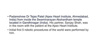 • Padamshree Dr Tejas Patel (Apex Heart Institute, Ahmedabad,
India) from inside the Swaminarayan Akshardham temple
located in Gandhinagar (India). His partner, Sanjay Shah, was
in the room with the patient at the Apex Heart Institute.
• Initial first 5 robotic procedures of the world were performed by
him.
 