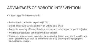 ADVANTAGES OF ROBOTIC INTERVENTION
• Advantages for interventionist
- Reduction in radiation exposure(97%)
- Doing procedure with a comfort of sitting on a chair
- Prevents wearing of heavy lead aprons in-turn reducing orthopedic injuries
- Multiple procedures can be done back to back
- Increased accuracy and precision in measuring lesion size, stent length, and
stent placement, as well as enhanced close-up viewing of angiographic
angiographic images.
 