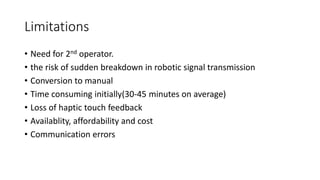 Limitations
• Need for 2nd operator.
• the risk of sudden breakdown in robotic signal transmission
• Conversion to manual
• Time consuming initially(30-45 minutes on average)
• Loss of haptic touch feedback
• Availablity, affordability and cost
• Communication errors
 