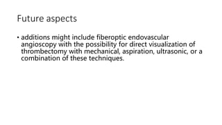 Future aspects
• additions might include fiberoptic endovascular
angioscopy with the possibility for direct visualization of
thrombectomy with mechanical, aspiration, ultrasonic, or a
combination of these techniques.
 