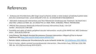 References
• Endovascular thrombectomy after large-vessel ischaemic stroke: a meta-analysis of individual patient data
from five randomised trials. Lancet 2016;387:1723–31. 10.1016/S0140-6736(16)00163-X
• Telerobotic Endovascular Interventions and Their Potential for Cerebrovascular Treatment. Tex Heart Inst J.
2022 Mar 1;49(2):e217608. doi: 10.14503/THIJ-21-7608. PMID: 35481863; PMCID: PMC9053666.
• PRECISE (Percutaneous Robotically-Enhanced Coronary Intervention) Study. J Am Coll
Cardiol . 2013;61(15):1596–600
• Feasibility and safety of robotic peripheral vascular interventions: results of the RAPID trial. JACC Cardiovasc
Interv . 2016;9(19):2058–64.
• Long Distance Tele-Robotic-Assisted Percutaneous Coronary Intervention: A Report of First-in-Human
Experience DOI:https://doi.org/10.1016/j.eclinm.2019.07.017
• Remote robotic endovascular thrombectomy for acute ischaemic stroke doi: 10.1136/bmjno-2021-000141
• First-in-human, robotic-assisted neuroendovascular intervention. J Neurointerv Surg. 2020 Apr;12(4):338-
340. doi: 10.1136/neurintsurg-2019-015671.
 