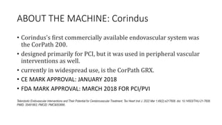 ABOUT THE MACHINE: Corindus
• Corindus's first commercially available endovascular system was
the CorPath 200.
• designed primarily for PCI, but it was used in peripheral vascular
interventions as well.
• currently in widespread use, is the CorPath GRX.
• CE MARK APPROVAL: JANUARY 2018
• FDA MARK APPROVAL: MARCH 2018 FOR PCI/PVI
Telerobotic Endovascular Interventions and Their Potential for Cerebrovascular Treatment. Tex Heart Inst J. 2022 Mar 1;49(2):e217608. doi: 10.14503/THIJ-21-7608.
PMID: 35481863; PMCID: PMC9053666.
 