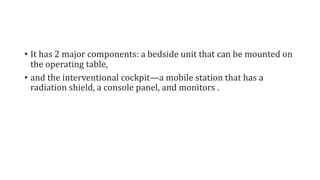 • It has 2 major components: a bedside unit that can be mounted on
the operating table,
• and the interventional cockpit—a mobile station that has a
radiation shield, a console panel, and monitors .
 