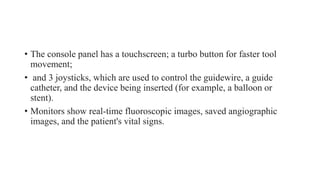 • The console panel has a touchscreen; a turbo button for faster tool
movement;
• and 3 joysticks, which are used to control the guidewire, a guide
catheter, and the device being inserted (for example, a balloon or
stent).
• Monitors show real-time fluoroscopic images, saved angiographic
images, and the patient's vital signs.
 