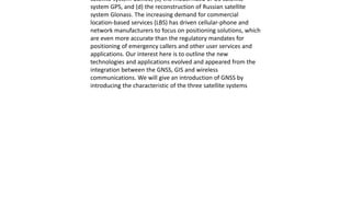satellite system Galileo, (c) the modernized of US satellite
system GPS, and (d) the reconstruction of Russian satellite
system Glonass. The increasing demand for commercial
location-based services (LBS) has driven cellular-phone and
network manufacturers to focus on positioning solutions, which
are even more accurate than the regulatory mandates for
positioning of emergency callers and other user services and
applications. Our interest here is to outline the new
technologies and applications evolved and appeared from the
integration between the GNSS, GIS and wireless
communications. We will give an introduction of GNSS by
introducing the characteristic of the three satellite systems
 