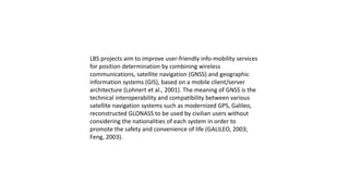 LBS projects aim to improve user-friendly info-mobility services
for position determination by combining wireless
communications, satellite navigation (GNSS) and geographic
information systems (GIS), based on a mobile client/server
architecture (Lohnert et al., 2001). The meaning of GNSS is the
technical interoperability and compatibility between various
satellite navigation systems such as modernized GPS, Galileo,
reconstructed GLONASS to be used by civilian users without
considering the nationalities of each system in order to
promote the safety and convenience of life (GALILEO, 2003;
Feng, 2003).
 