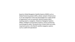 based on Global Navigation Satellite Systems (GNSS) such as
Global Positioning System (GPS), cellular network infrastructure
or on the integration of the two technologies for a wide spread
of applications such as Automatic Vehicle Location (AVL),
tracking systems, navigation, Pedestrian Navigation Systems
(PNSs), intelligent transportation Systems, precise positioning
and emergency callers. During the last 15 years there are many
important events in the field of satellite navigation systems
such as: (a)the full operational
 