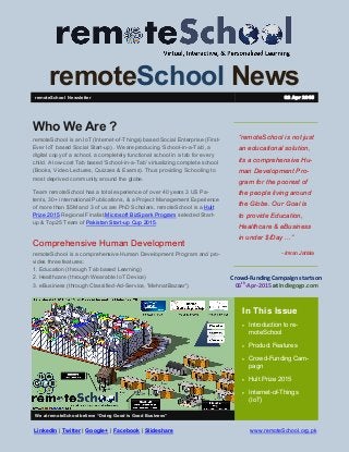 remoteSchool News
“remoteSchool is not just
an educational solution,
its a comprehensive Hu-
man Development Pro-
gram for the poorest of
the people living around
the Globe. Our Goal is
to provide Education,
Healthcare & eBusiness
in under $/Day ...”
- Imran Jattala
In This Issue
 Introduction to re-
moteSchool
 Product Features
 Crowd-Funding Cam-
pagn
 Hult Prize 2015
 Internet-of-Things
(IoT)
We at remoteSchool believe “Doing Good is Good Business”
Who We Are ?
remoteSchool is an IoT (Internet-of-Things) based Social Enterprise (First-
Ever IoT based Social Start-up) . We are producing ‘School-in-a-Tab’, a
digital copy of a school, a completely functional school in a tab for every
child. A low-cost Tab based ‘School-in-a-Tab’ virtualizing complete school
(Books, Video Lectures, Quizzes & Exams). Thus providing Schooling to
most deprived community around the globe.
Team remoteSchool has a total experience of over 40 years 3 US Pa-
tents, 30+ international Publications, & a Project Management Experience
of more than $5M and 3 of us are PhD Scholars. remoteSchool is a Hult
Prize 2015 Regional Finalist,Microsoft BizSpark Program selected Start-
up & Top25 Team of Pakistan Start-up Cup 2015.
Comprehensive Human Development
remoteSchool is a comprehensive Human Development Program and pro-
vides three features:
1. Education (through Tab based Learning)
2. Healthcare (through Wearable IoT Device)
3. eBusiness (through Classified-Ad-Service, 'MehnatBazaar')
remoteSchool Newsletter 02 Apr 2015
www.remoteSchool.org.pk
Crowd-Funding Campaign starts on
06th
-Apr-2015 at Indiegogo.com
LinkedIn | Twitter | Google+ | Facebook | Slideshare
 