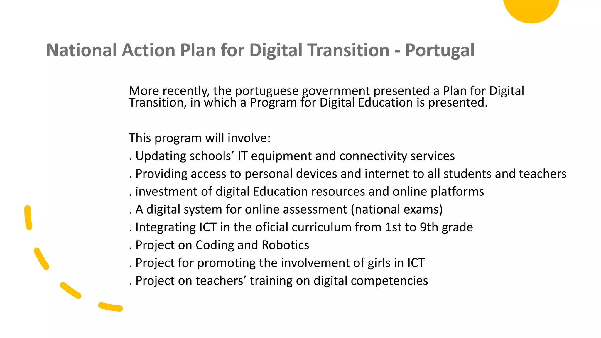 National Action Plan for Digital Transition - Portugal
More recently, the portuguese government presented a Plan for Digital
Transition, in which a Program for Digital Education is presented.
This program will involve:
. Updating schools’ IT equipment and connectivity services
. Providing access to personal devices and internet to all students and teachers
. investment of digital Education resources and online platforms
. A digital system for online assessment (national exams)
. Integrating ICT in the oficial curriculum from 1st to 9th grade
. Project on Coding and Robotics
. Project for promoting the involvement of girls in ICT
. Project on teachers’ training on digital competencies
 
