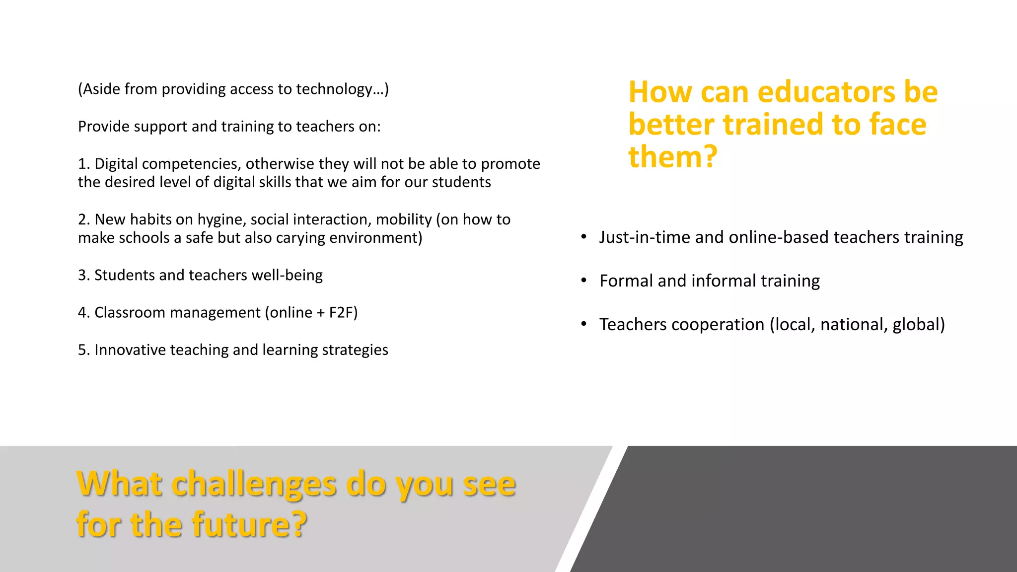 What challenges do you see
for the future?
(Aside from providing access to technology…)
Provide support and training to teachers on:
1. Digital competencies, otherwise they will not be able to promote
the desired level of digital skills that we aim for our students
2. New habits on hygine, social interaction, mobility (on how to
make schools a safe but also carying environment)
3. Students and teachers well-being
4. Classroom management (online + F2F)
5. Innovative teaching and learning strategies
How can educators be
better trained to face
them?
• Just-in-time and online-based teachers training
• Formal and informal training
• Teachers cooperation (local, national, global)
 