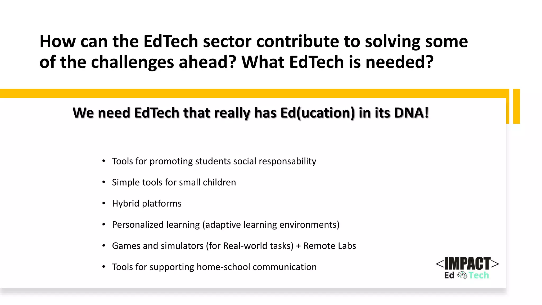 How can the EdTech sector contribute to solving some
of the challenges ahead? What EdTech is needed?
• Tools for promoting students social responsability
• Simple tools for small children
• Hybrid platforms
• Personalized learning (adaptive learning environments)
• Games and simulators (for Real-world tasks) + Remote Labs
• Tools for supporting home-school communication
We need EdTech that really has Ed(ucation) in its DNA!
 