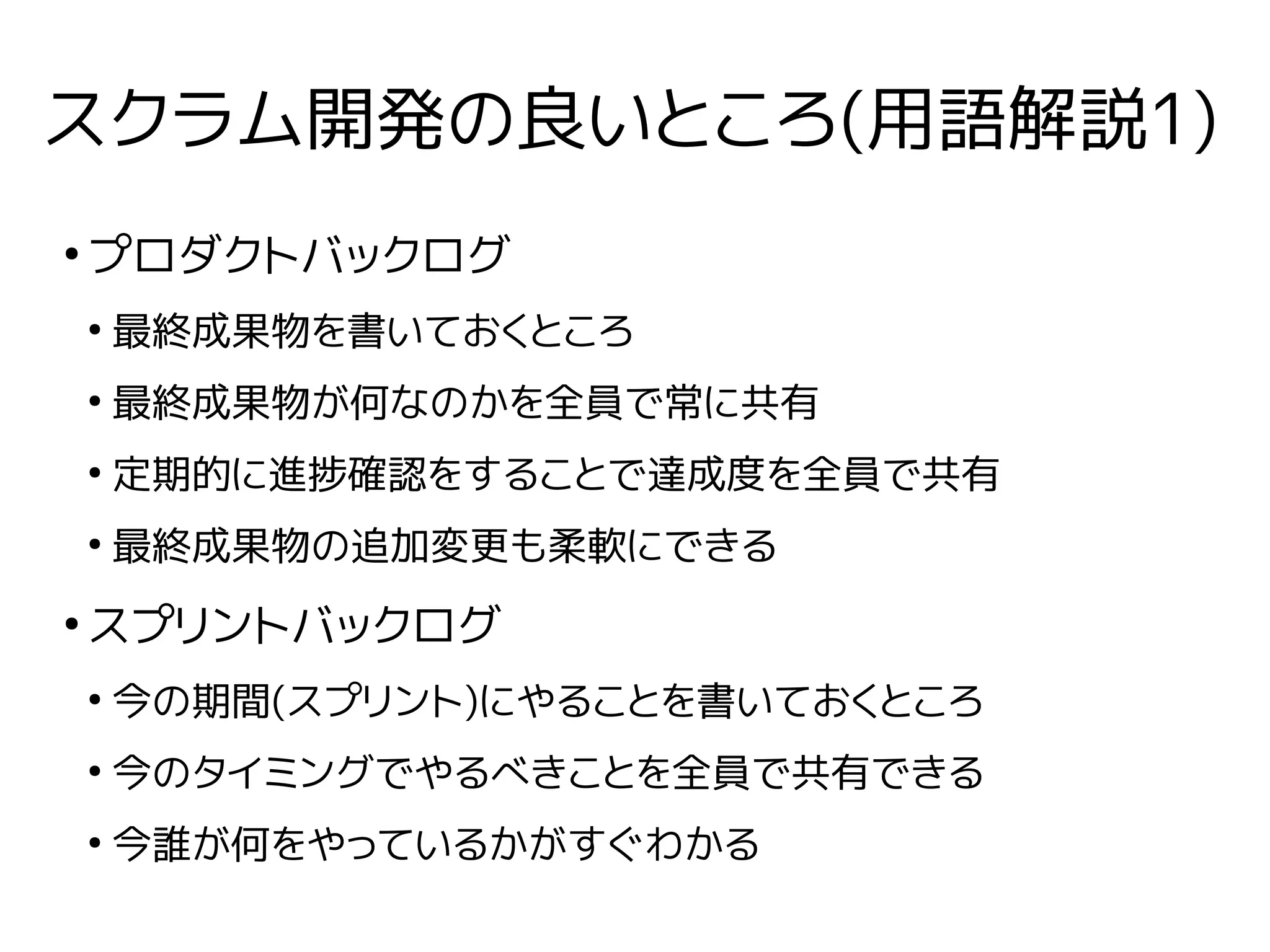 スクラム開発の良いところ(用語解説1)
●
プロダクトバックログ
●
最終成果物を書いておくところ
●
最終成果物が何なのかを全員で常に共有
●
定期的に進捗確認をすることで達成度を全員で共有
●
最終成果物の追加変更も柔軟にできる
●
スプリントバックログ
●
今の期間(スプリント)にやることを書いておくところ
●
今のタイミングでやるべきことを全員で共有できる
●
今誰が何をやっているかがすぐわかる
 