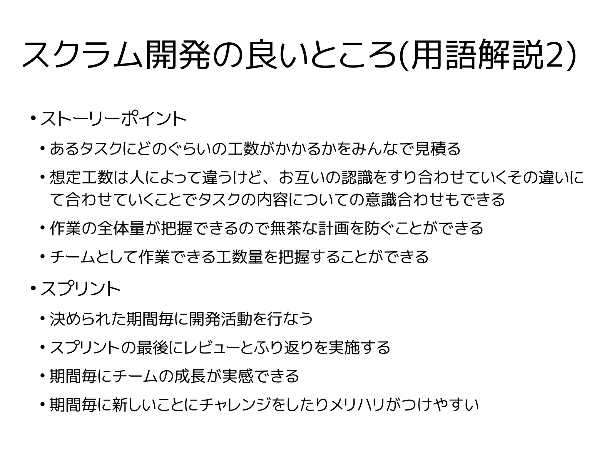 スクラム開発の良いところ(用語解説2)
●
ストーリーポイント
●
あるタスクにどのぐらいの工数がかかるかをみんなで見積る
●
想定工数は人によって違うけど、お互いの認識をすり合わせていくその違いに
て合わせていくことでタスクの内容についての意識合わせもできる
●
作業の全体量が把握できるので無茶な計画を防ぐことができる
●
チームとして作業できる工数量を把握することができる
●
スプリント
●
決められた期間毎に開発活動を行なう
●
スプリントの最後にレビューとふり返りを実施する
●
期間毎にチームの成長が実感できる
●
期間毎に新しいことにチャレンジをしたりメリハリがつけやすい
 