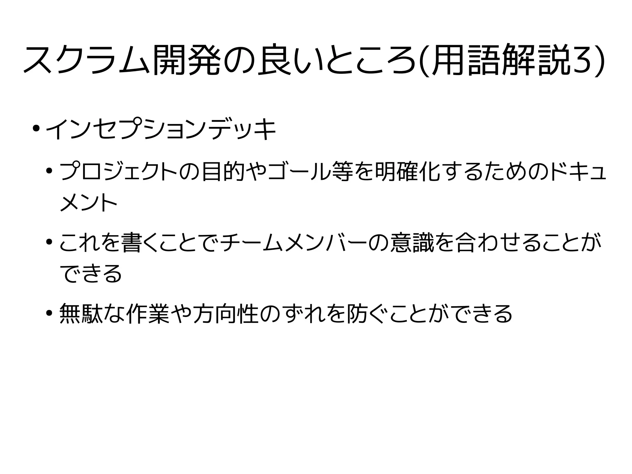 スクラム開発の良いところ(用語解説3)
●
インセプションデッキ
●
プロジェクトの目的やゴール等を明確化するためのドキュ
メント
●
これを書くことでチームメンバーの意識を合わせることが
できる
●
無駄な作業や方向性のずれを防ぐことができる
 
