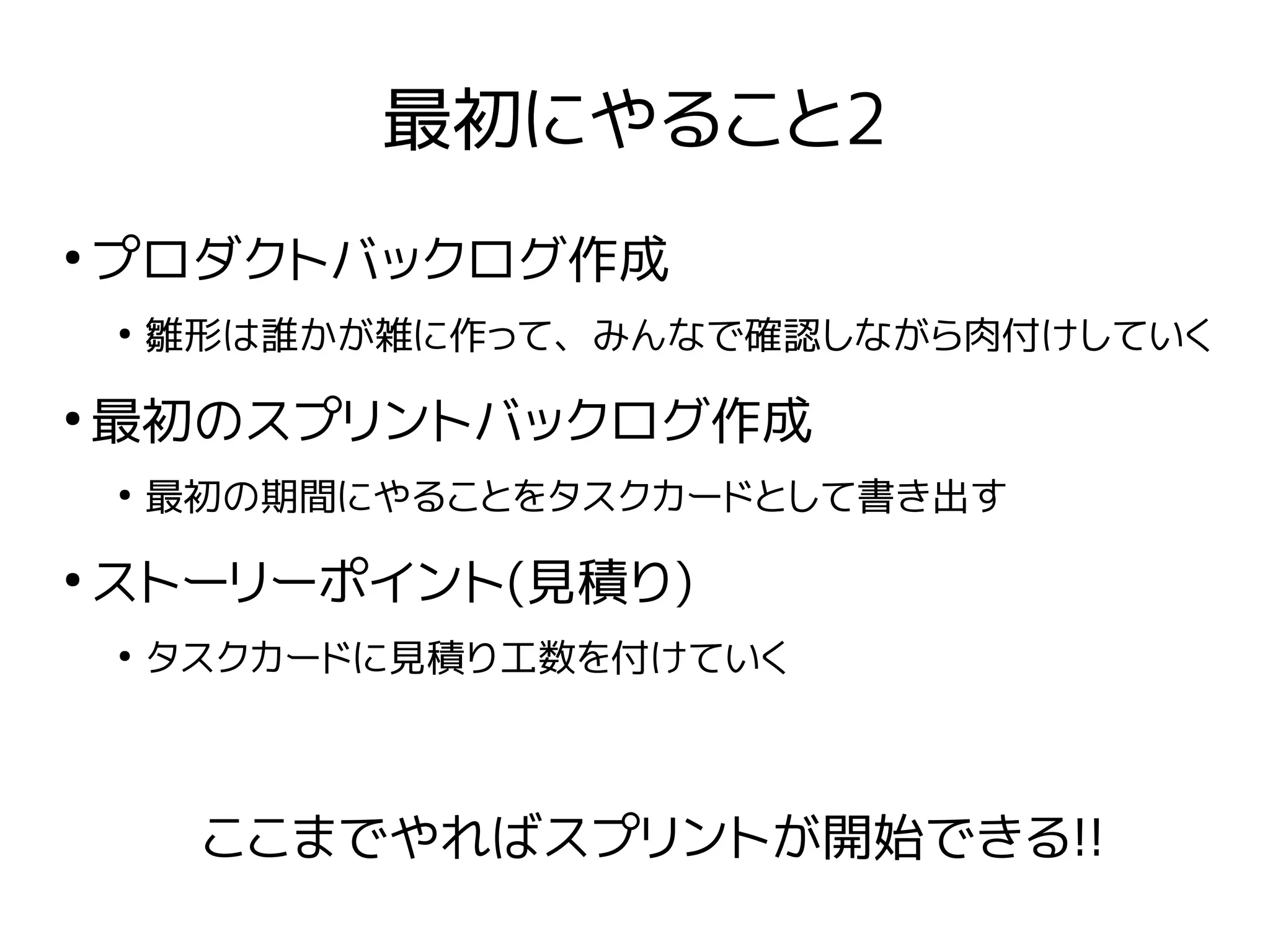 最初にやること2
●
プロダクトバックログ作成
●
雛形は誰かが雑に作って、みんなで確認しながら肉付けしていく
●
最初のスプリントバックログ作成
●
最初の期間にやることをタスクカードとして書き出す
●
ストーリーポイント(見積り)
●
タスクカードに見積り工数を付けていく
ここまでやればスプリントが開始できる!!
 